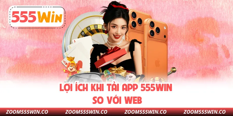 Lợi Ích Khi Tải App 555WIN So Với Web
